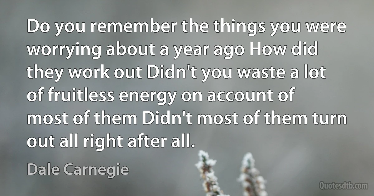 Do you remember the things you were worrying about a year ago How did they work out Didn't you waste a lot of fruitless energy on account of most of them Didn't most of them turn out all right after all. (Dale Carnegie)