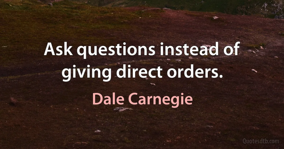 Ask questions instead of giving direct orders. (Dale Carnegie)