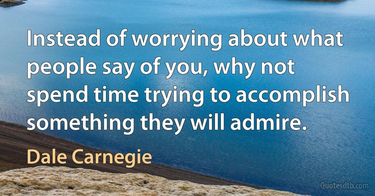 Instead of worrying about what people say of you, why not spend time trying to accomplish something they will admire. (Dale Carnegie)