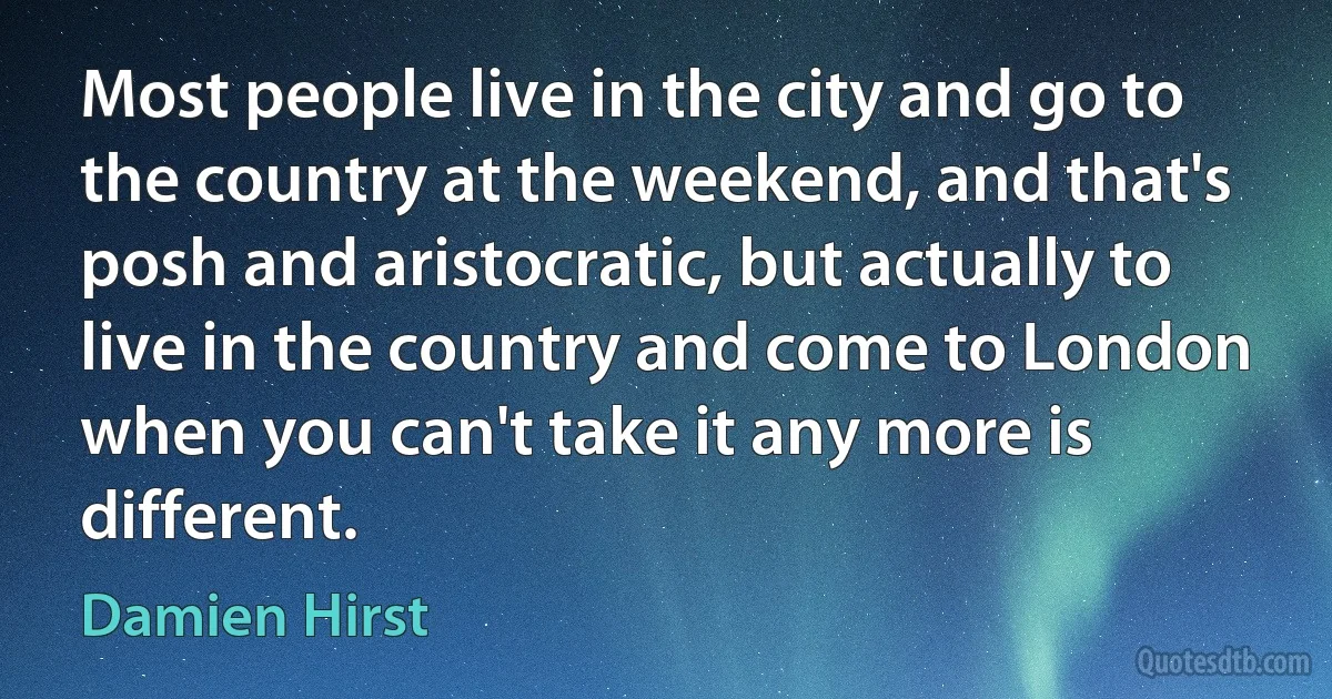 Most people live in the city and go to the country at the weekend, and that's posh and aristocratic, but actually to live in the country and come to London when you can't take it any more is different. (Damien Hirst)