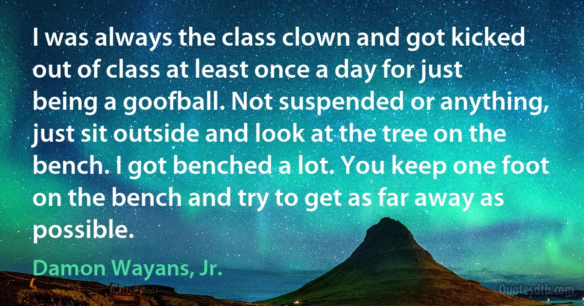 I was always the class clown and got kicked out of class at least once a day for just being a goofball. Not suspended or anything, just sit outside and look at the tree on the bench. I got benched a lot. You keep one foot on the bench and try to get as far away as possible. (Damon Wayans, Jr.)