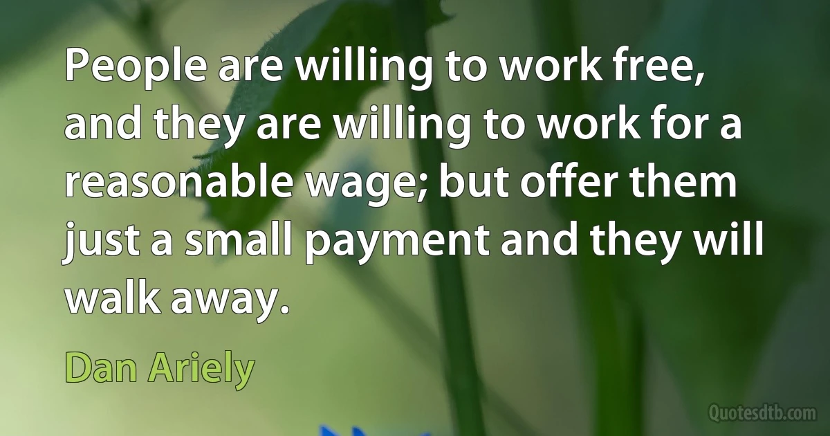 People are willing to work free, and they are willing to work for a reasonable wage; but offer them just a small payment and they will walk away. (Dan Ariely)