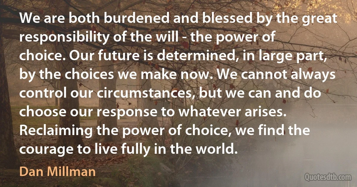 We are both burdened and blessed by the great responsibility of the will - the power of choice. Our future is determined, in large part, by the choices we make now. We cannot always control our circumstances, but we can and do choose our response to whatever arises. Reclaiming the power of choice, we find the courage to live fully in the world. (Dan Millman)