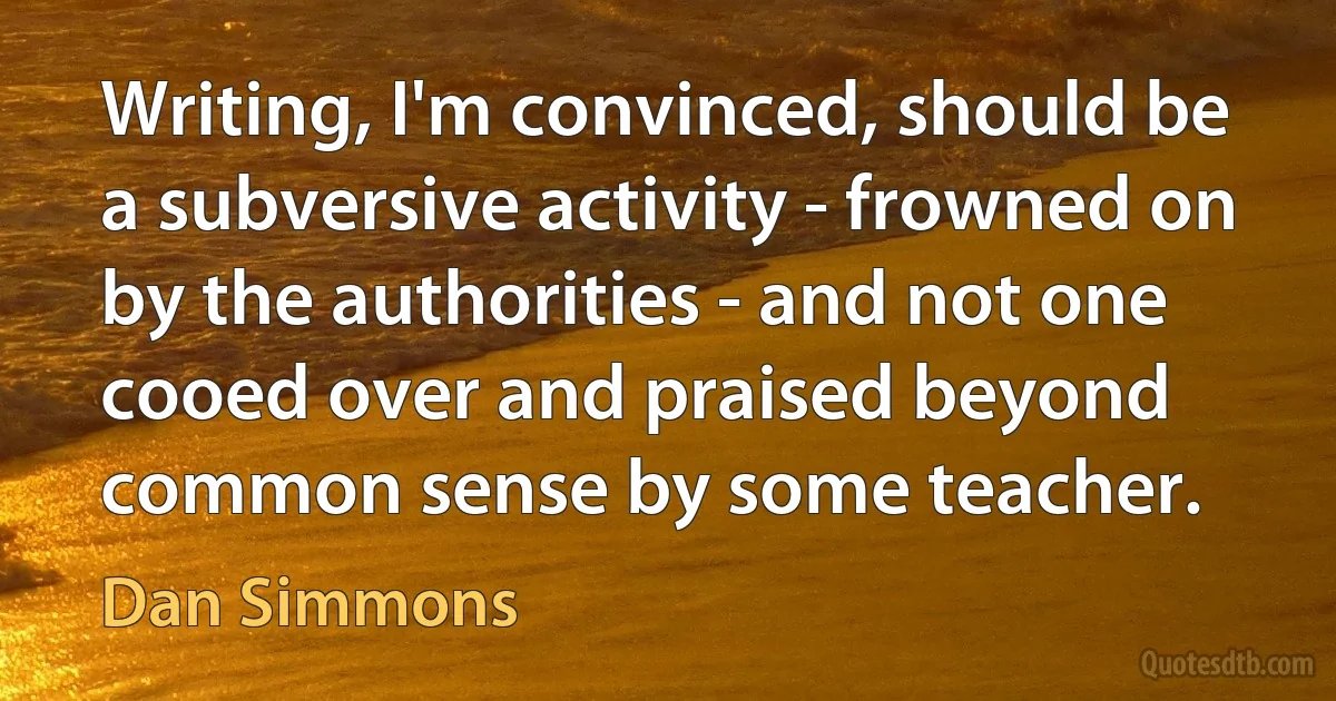 Writing, I'm convinced, should be a subversive activity - frowned on by the authorities - and not one cooed over and praised beyond common sense by some teacher. (Dan Simmons)