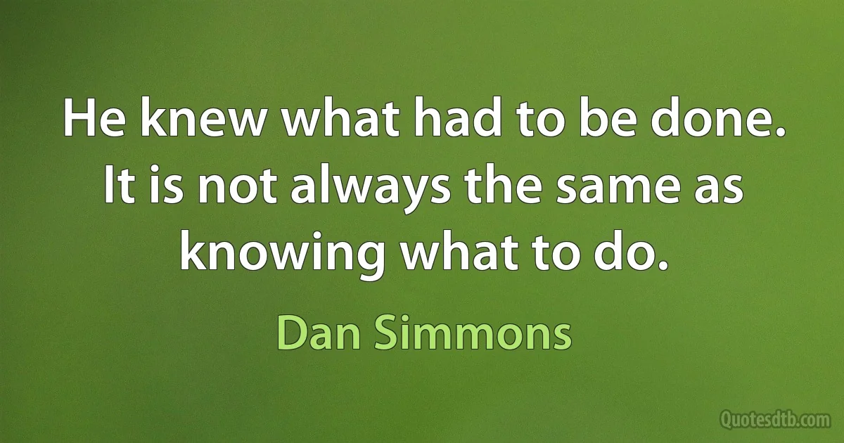 He knew what had to be done. It is not always the same as knowing what to do. (Dan Simmons)