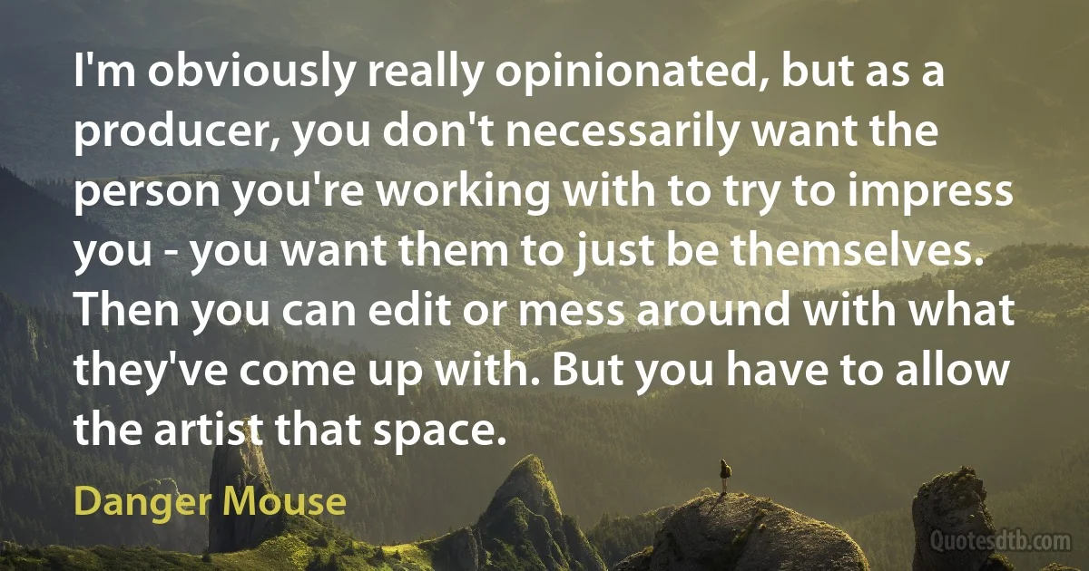 I'm obviously really opinionated, but as a producer, you don't necessarily want the person you're working with to try to impress you - you want them to just be themselves. Then you can edit or mess around with what they've come up with. But you have to allow the artist that space. (Danger Mouse)