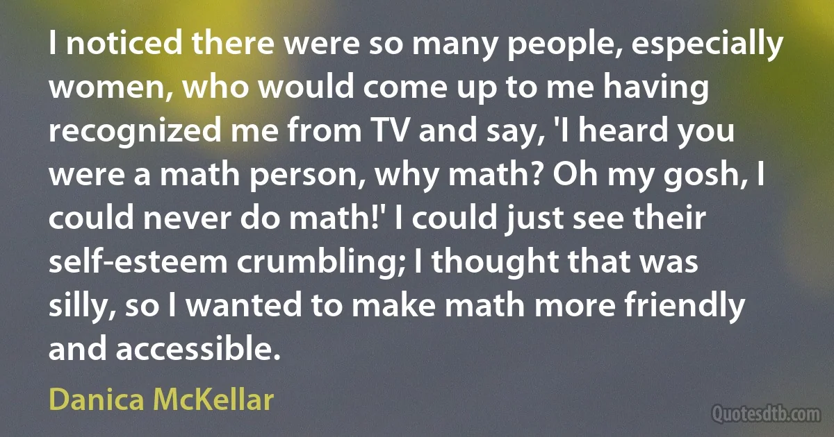 I noticed there were so many people, especially women, who would come up to me having recognized me from TV and say, 'I heard you were a math person, why math? Oh my gosh, I could never do math!' I could just see their self-esteem crumbling; I thought that was silly, so I wanted to make math more friendly and accessible. (Danica McKellar)