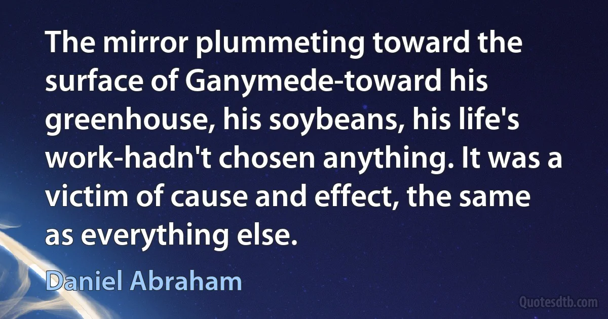 The mirror plummeting toward the surface of Ganymede-toward his greenhouse, his soybeans, his life's work-hadn't chosen anything. It was a victim of cause and effect, the same as everything else. (Daniel Abraham)