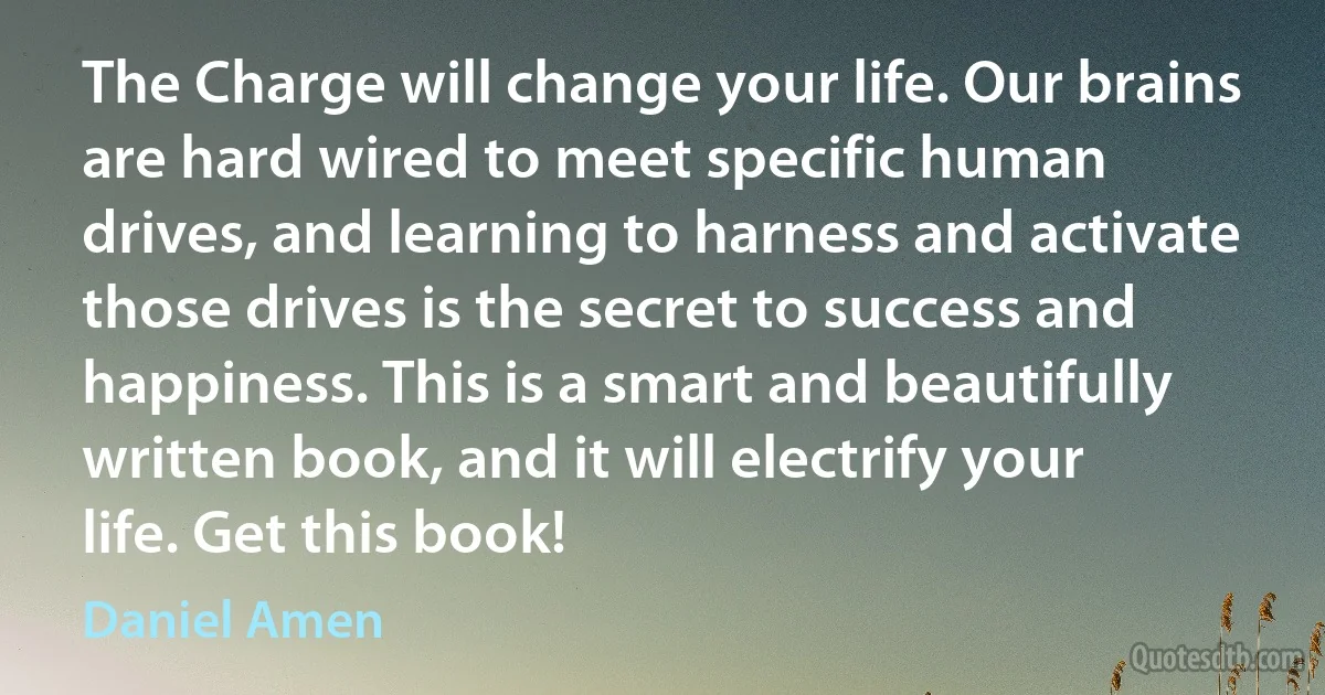 The Charge will change your life. Our brains are hard wired to meet specific human drives, and learning to harness and activate those drives is the secret to success and happiness. This is a smart and beautifully written book, and it will electrify your life. Get this book! (Daniel Amen)