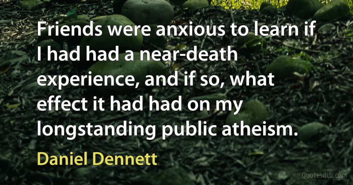 Friends were anxious to learn if I had had a near-death experience, and if so, what effect it had had on my longstanding public atheism. (Daniel Dennett)