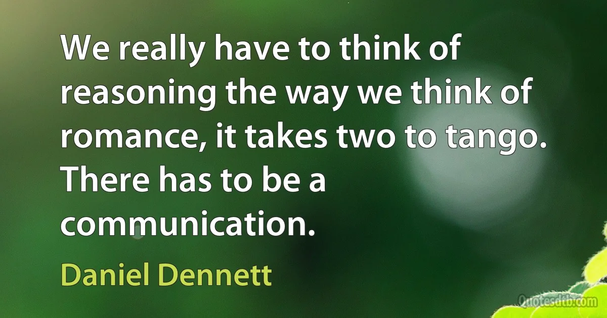 We really have to think of reasoning the way we think of romance, it takes two to tango. There has to be a communication. (Daniel Dennett)