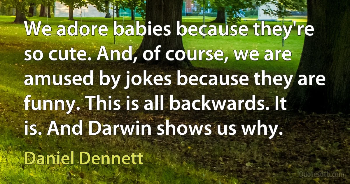 We adore babies because they're so cute. And, of course, we are amused by jokes because they are funny. This is all backwards. It is. And Darwin shows us why. (Daniel Dennett)