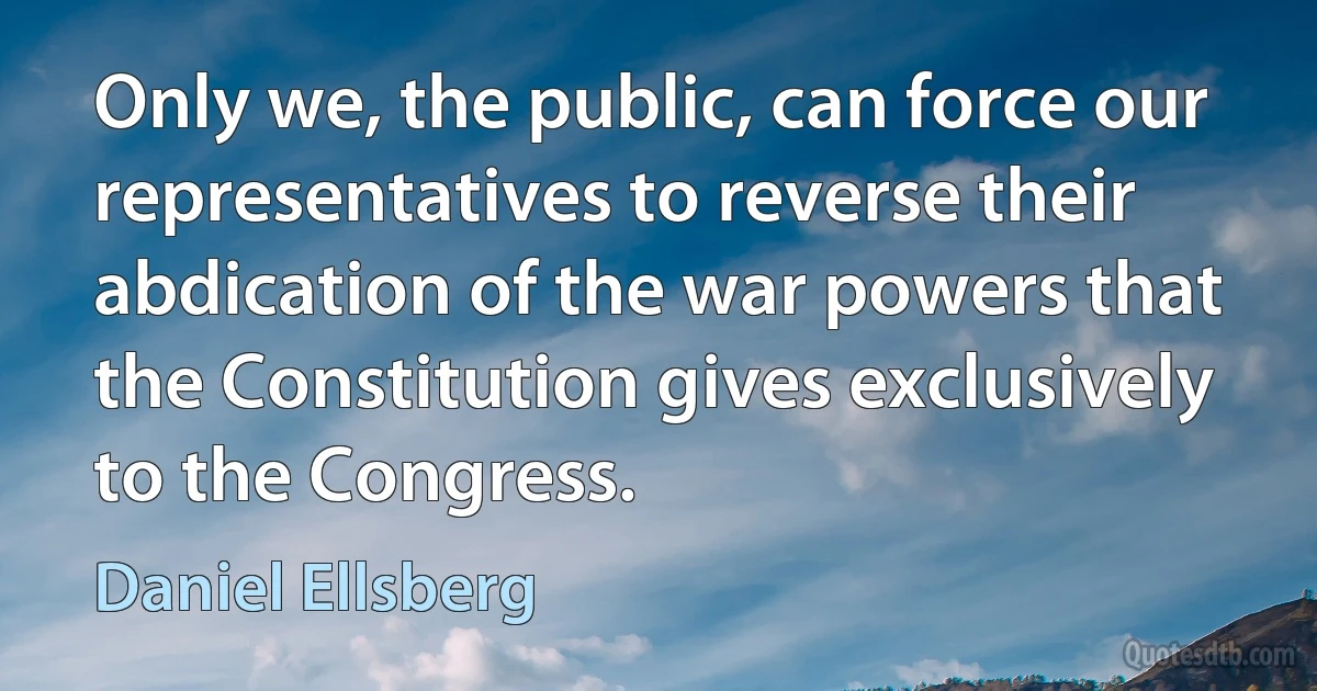 Only we, the public, can force our representatives to reverse their abdication of the war powers that the Constitution gives exclusively to the Congress. (Daniel Ellsberg)