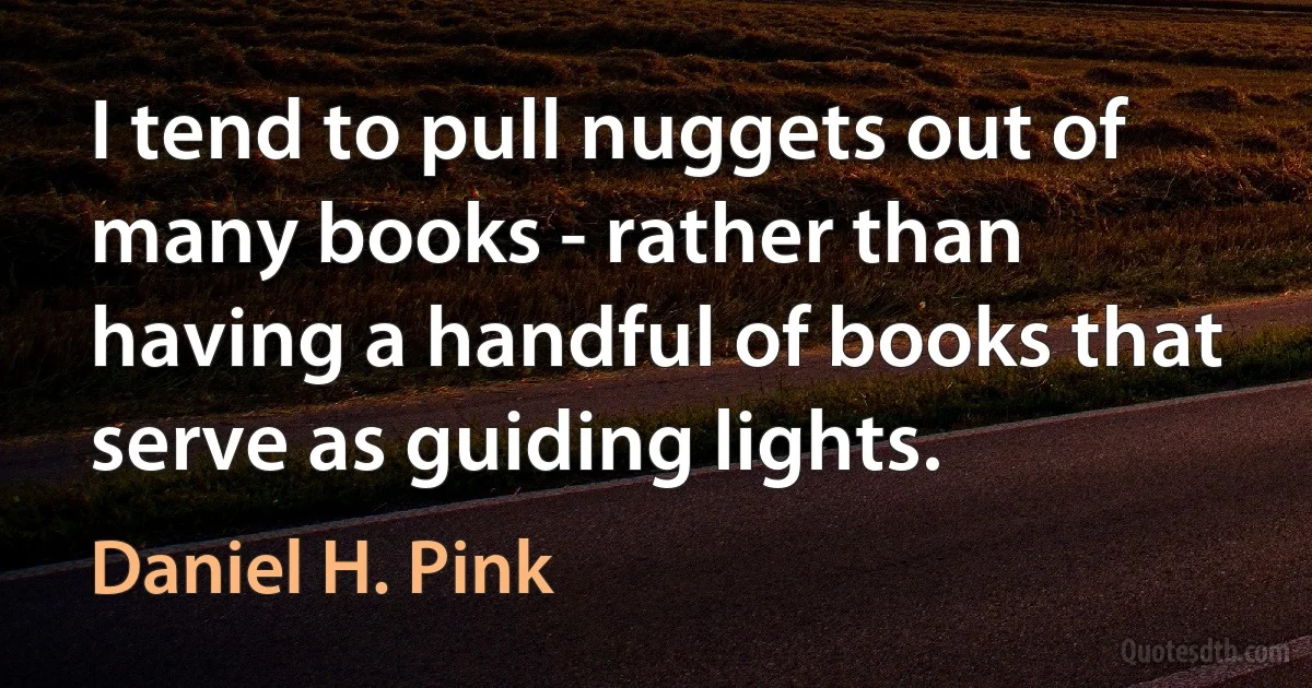 I tend to pull nuggets out of many books - rather than having a handful of books that serve as guiding lights. (Daniel H. Pink)