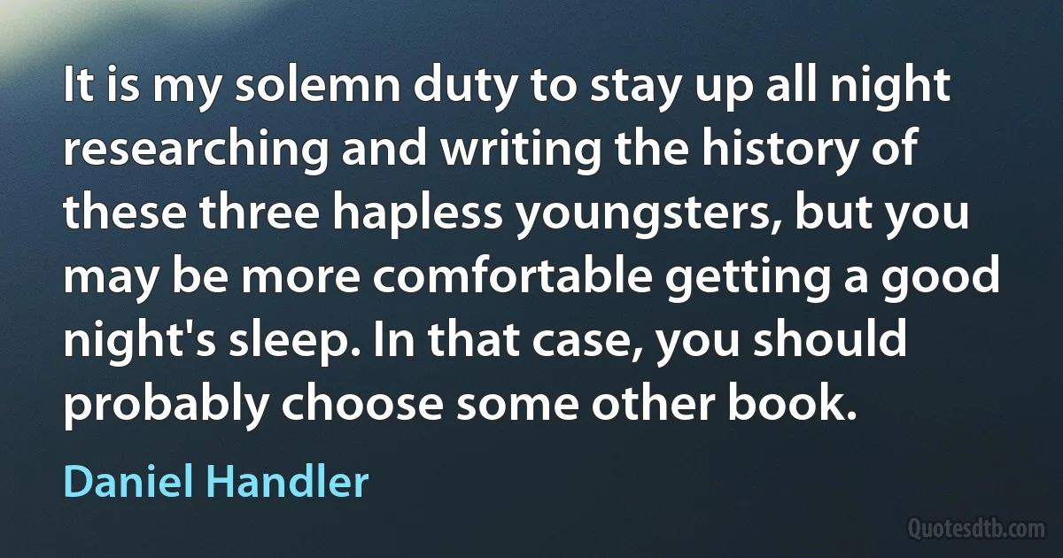 It is my solemn duty to stay up all night researching and writing the history of these three hapless youngsters, but you may be more comfortable getting a good night's sleep. In that case, you should probably choose some other book. (Daniel Handler)