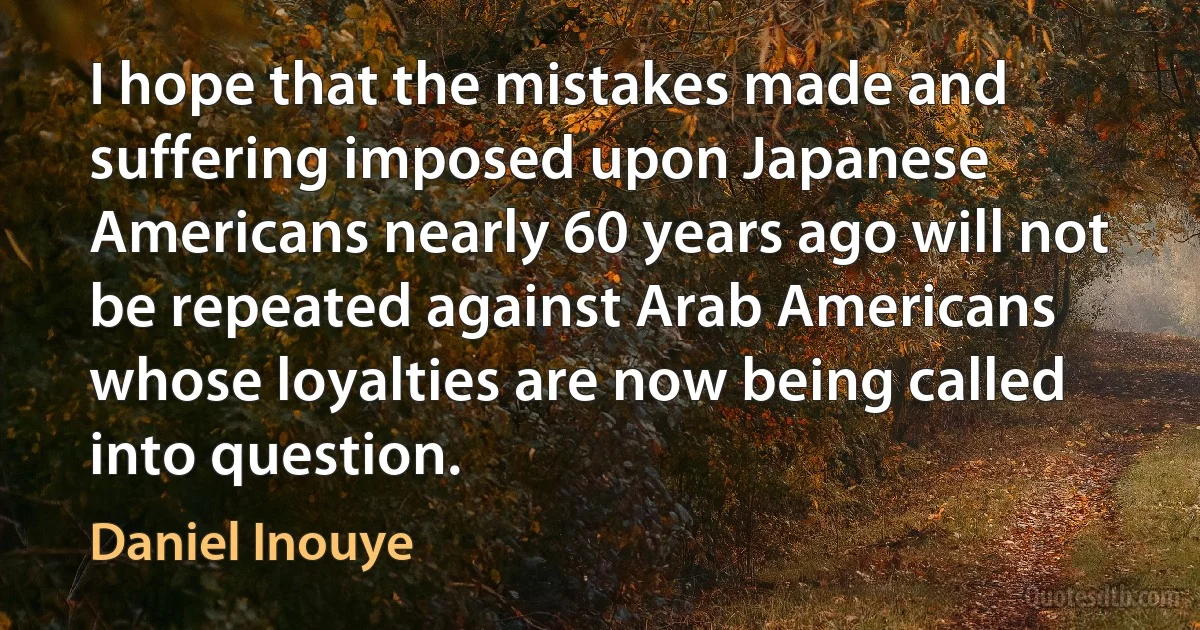 I hope that the mistakes made and suffering imposed upon Japanese Americans nearly 60 years ago will not be repeated against Arab Americans whose loyalties are now being called into question. (Daniel Inouye)