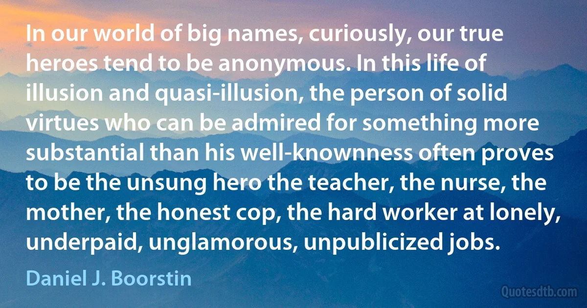 In our world of big names, curiously, our true heroes tend to be anonymous. In this life of illusion and quasi-illusion, the person of solid virtues who can be admired for something more substantial than his well-knownness often proves to be the unsung hero the teacher, the nurse, the mother, the honest cop, the hard worker at lonely, underpaid, unglamorous, unpublicized jobs. (Daniel J. Boorstin)