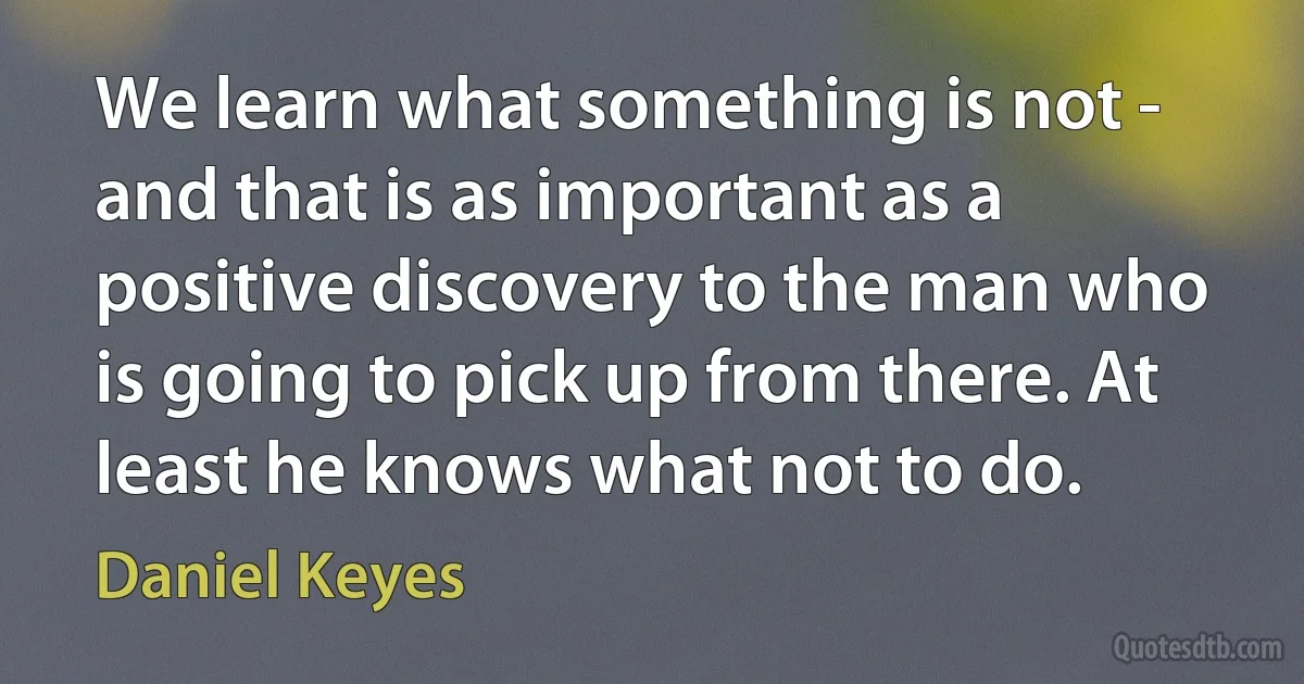 We learn what something is not - and that is as important as a positive discovery to the man who is going to pick up from there. At least he knows what not to do. (Daniel Keyes)