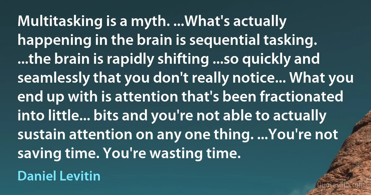 Multitasking is a myth. ...What's actually happening in the brain is sequential tasking. ...the brain is rapidly shifting ...so quickly and seamlessly that you don't really notice... What you end up with is attention that's been fractionated into little... bits and you're not able to actually sustain attention on any one thing. ...You're not saving time. You're wasting time. (Daniel Levitin)