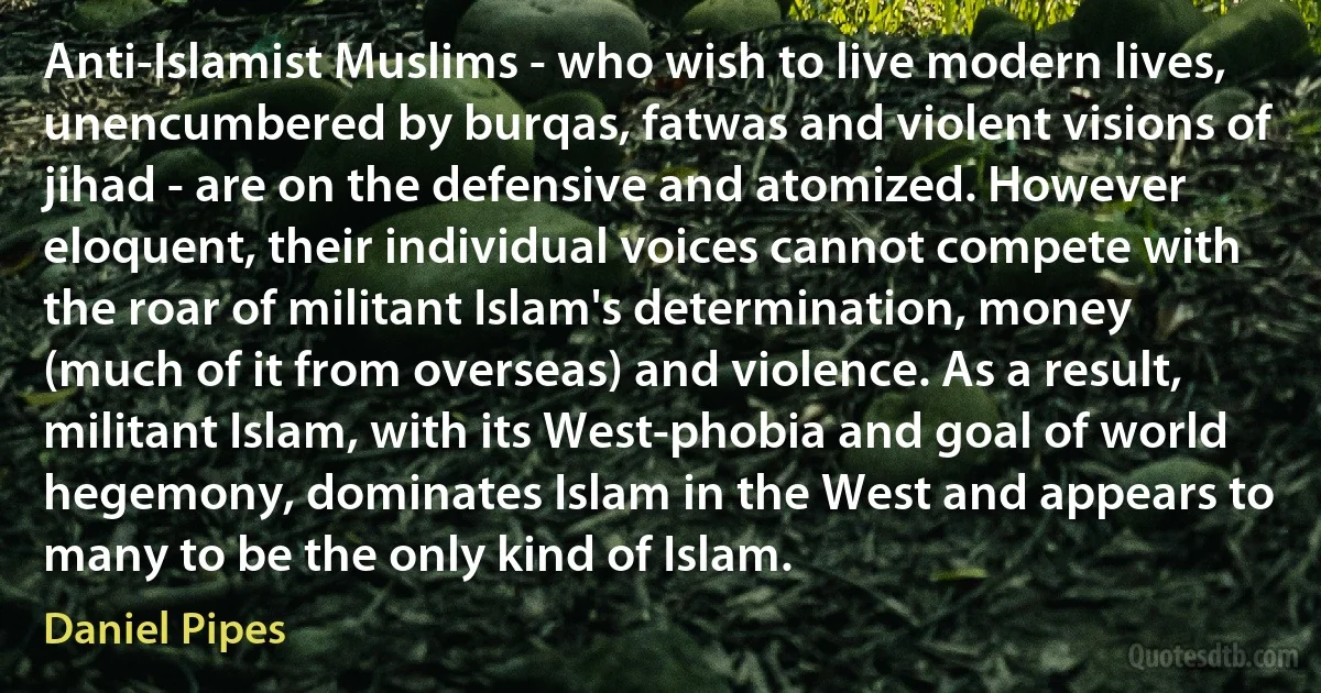 Anti-Islamist Muslims - who wish to live modern lives, unencumbered by burqas, fatwas and violent visions of jihad - are on the defensive and atomized. However eloquent, their individual voices cannot compete with the roar of militant Islam's determination, money (much of it from overseas) and violence. As a result, militant Islam, with its West-phobia and goal of world hegemony, dominates Islam in the West and appears to many to be the only kind of Islam. (Daniel Pipes)