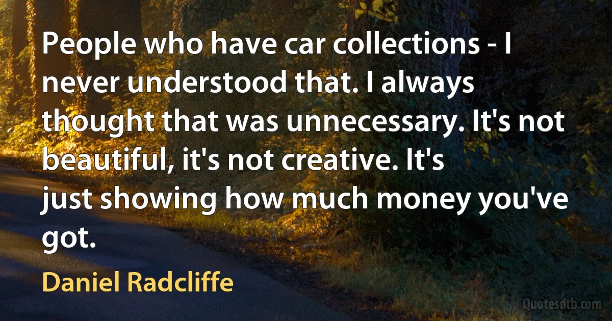 People who have car collections - I never understood that. I always thought that was unnecessary. It's not beautiful, it's not creative. It's just showing how much money you've got. (Daniel Radcliffe)