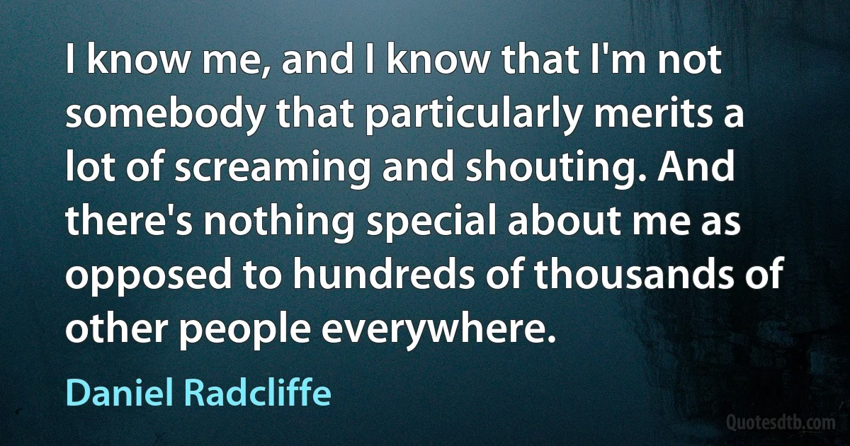 I know me, and I know that I'm not somebody that particularly merits a lot of screaming and shouting. And there's nothing special about me as opposed to hundreds of thousands of other people everywhere. (Daniel Radcliffe)