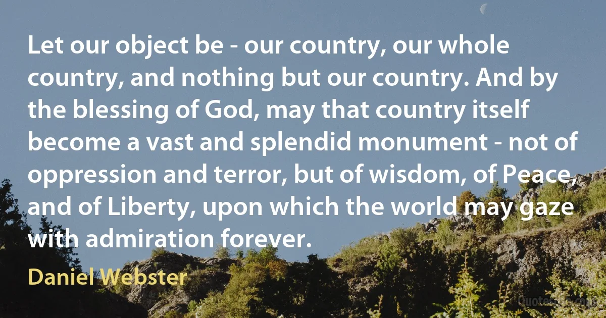 Let our object be - our country, our whole country, and nothing but our country. And by the blessing of God, may that country itself become a vast and splendid monument - not of oppression and terror, but of wisdom, of Peace, and of Liberty, upon which the world may gaze with admiration forever. (Daniel Webster)