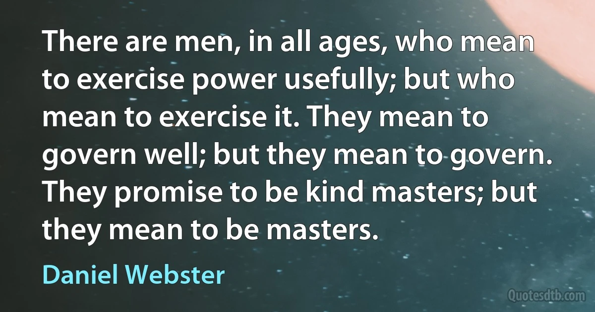 There are men, in all ages, who mean to exercise power usefully; but who mean to exercise it. They mean to govern well; but they mean to govern. They promise to be kind masters; but they mean to be masters. (Daniel Webster)