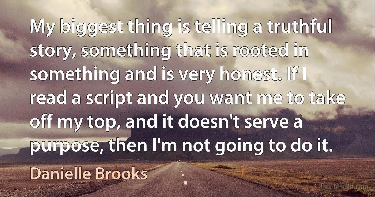 My biggest thing is telling a truthful story, something that is rooted in something and is very honest. If I read a script and you want me to take off my top, and it doesn't serve a purpose, then I'm not going to do it. (Danielle Brooks)