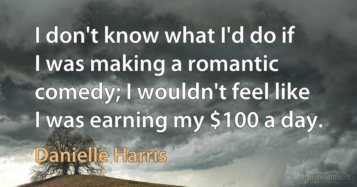 I don't know what I'd do if I was making a romantic comedy; I wouldn't feel like I was earning my $100 a day. (Danielle Harris)