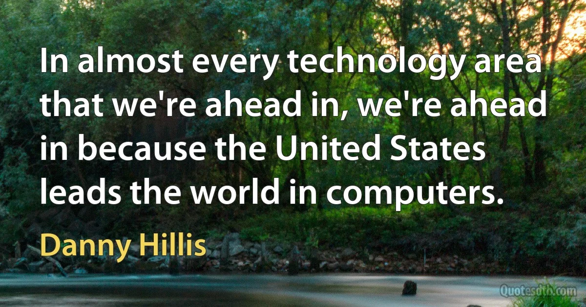 In almost every technology area that we're ahead in, we're ahead in because the United States leads the world in computers. (Danny Hillis)