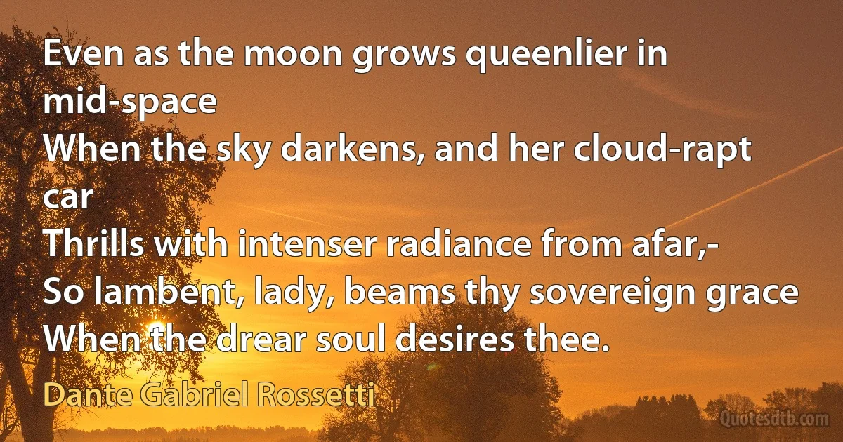 Even as the moon grows queenlier in mid-space
When the sky darkens, and her cloud-rapt car
Thrills with intenser radiance from afar,-
So lambent, lady, beams thy sovereign grace
When the drear soul desires thee. (Dante Gabriel Rossetti)