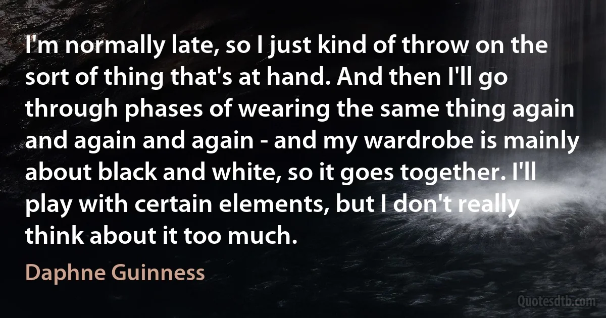 I'm normally late, so I just kind of throw on the sort of thing that's at hand. And then I'll go through phases of wearing the same thing again and again and again - and my wardrobe is mainly about black and white, so it goes together. I'll play with certain elements, but I don't really think about it too much. (Daphne Guinness)