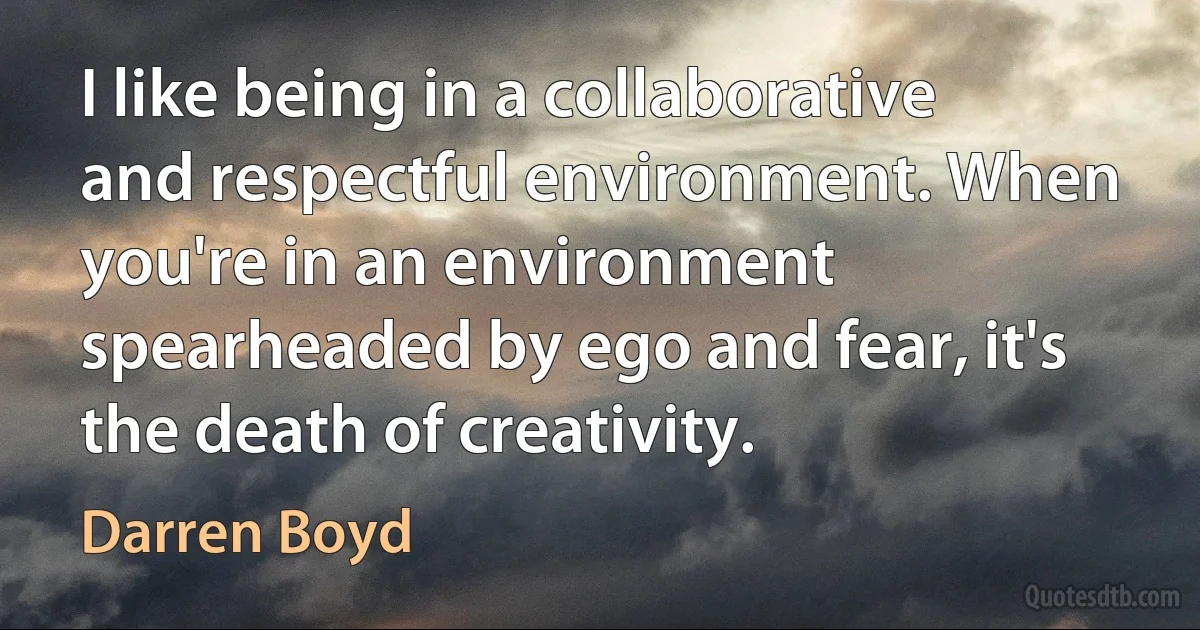 I like being in a collaborative and respectful environment. When you're in an environment spearheaded by ego and fear, it's the death of creativity. (Darren Boyd)