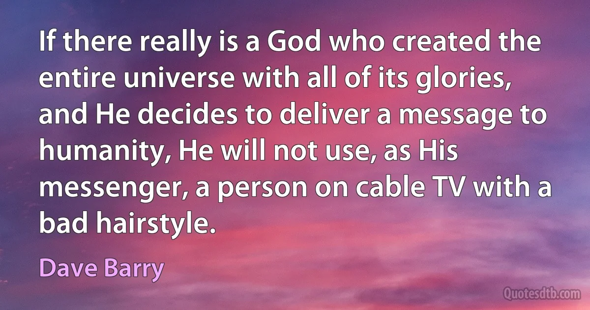 If there really is a God who created the entire universe with all of its glories, and He decides to deliver a message to humanity, He will not use, as His messenger, a person on cable TV with a bad hairstyle. (Dave Barry)