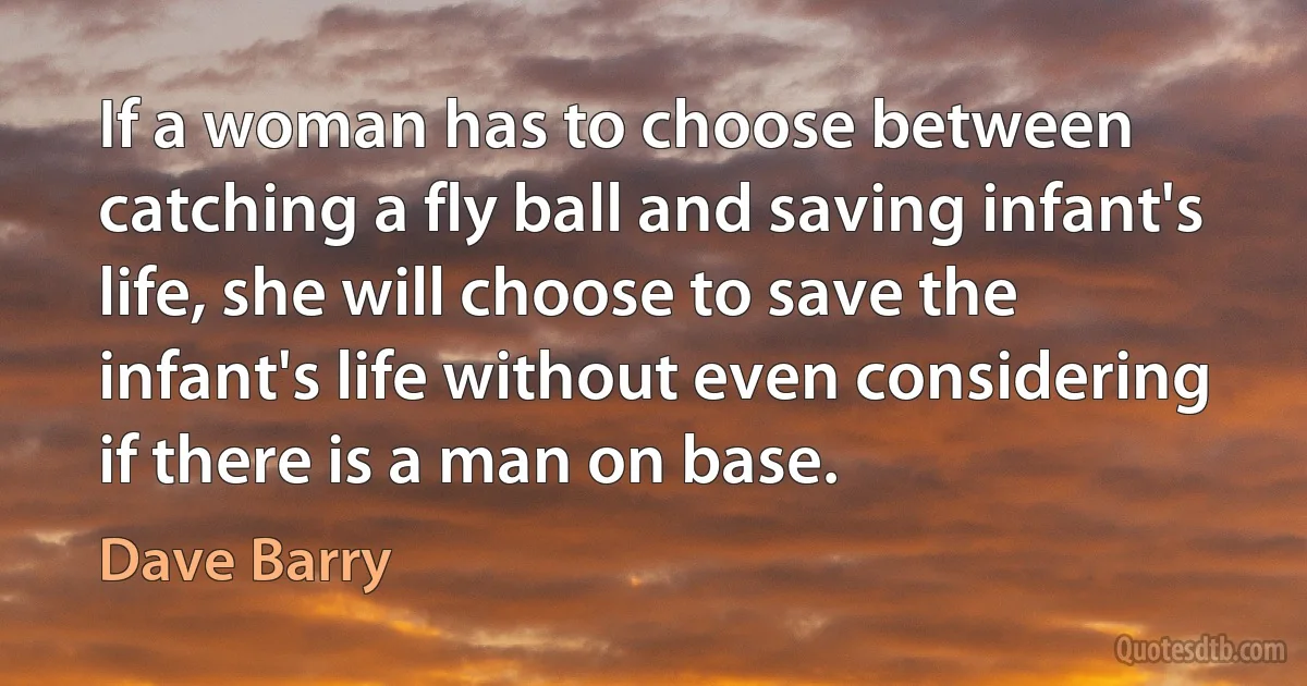 If a woman has to choose between catching a fly ball and saving infant's life, she will choose to save the infant's life without even considering if there is a man on base. (Dave Barry)