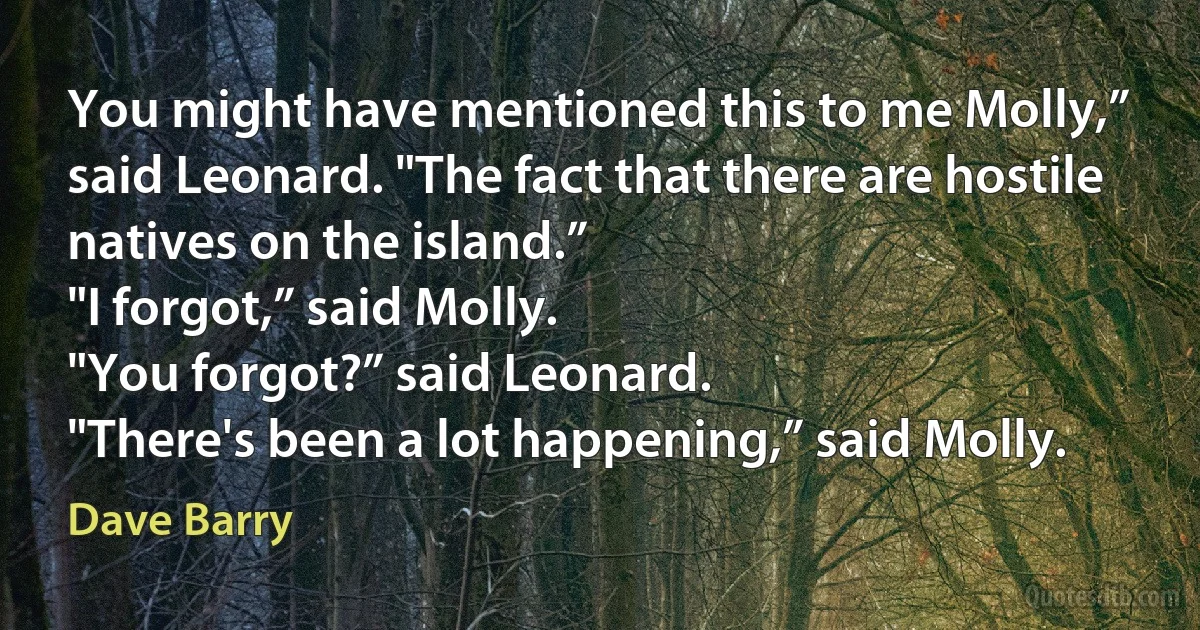 You might have mentioned this to me Molly,” said Leonard. "The fact that there are hostile natives on the island.”
"I forgot,” said Molly.
"You forgot?” said Leonard.
"There's been a lot happening,” said Molly. (Dave Barry)