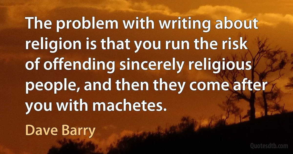 The problem with writing about religion is that you run the risk of offending sincerely religious people, and then they come after you with machetes. (Dave Barry)