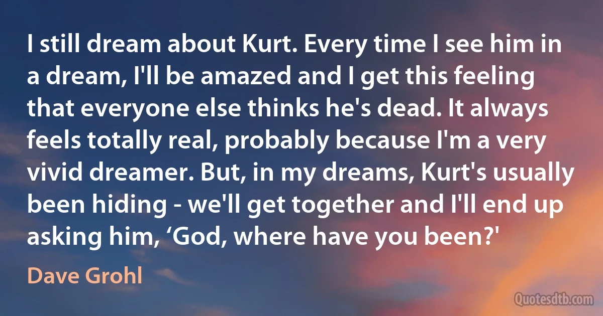 I still dream about Kurt. Every time I see him in a dream, I'll be amazed and I get this feeling that everyone else thinks he's dead. It always feels totally real, probably because I'm a very vivid dreamer. But, in my dreams, Kurt's usually been hiding - we'll get together and I'll end up asking him, ‘God, where have you been?' (Dave Grohl)