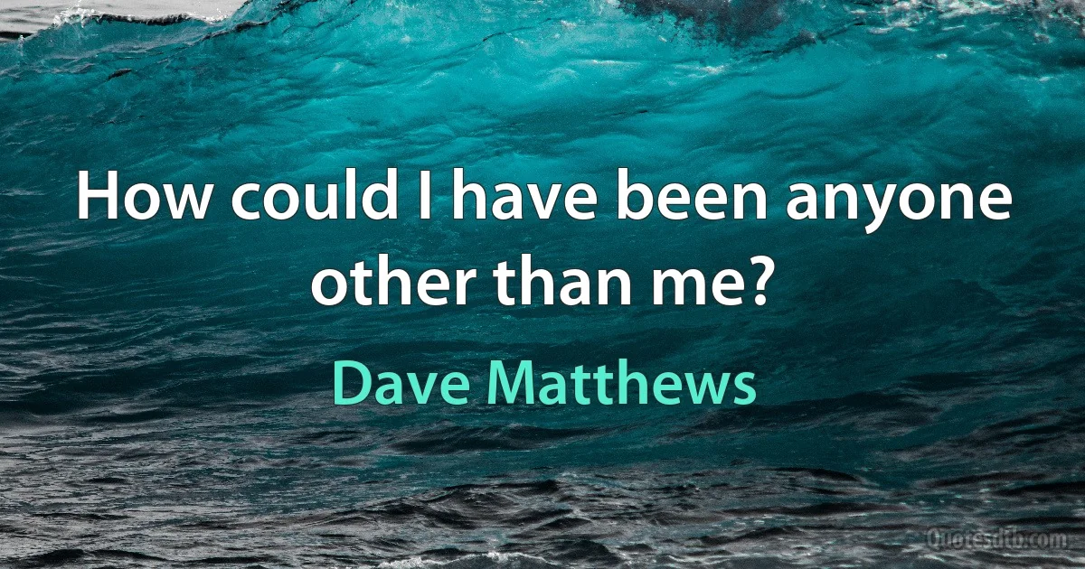 How could I have been anyone other than me? (Dave Matthews)