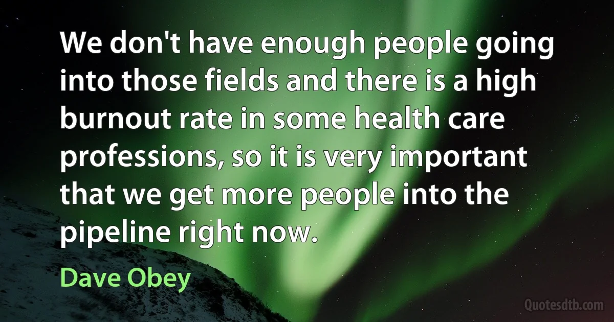 We don't have enough people going into those fields and there is a high burnout rate in some health care professions, so it is very important that we get more people into the pipeline right now. (Dave Obey)