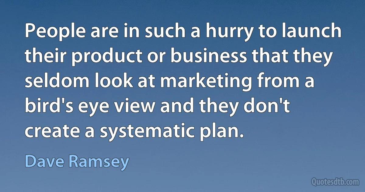 People are in such a hurry to launch their product or business that they seldom look at marketing from a bird's eye view and they don't create a systematic plan. (Dave Ramsey)