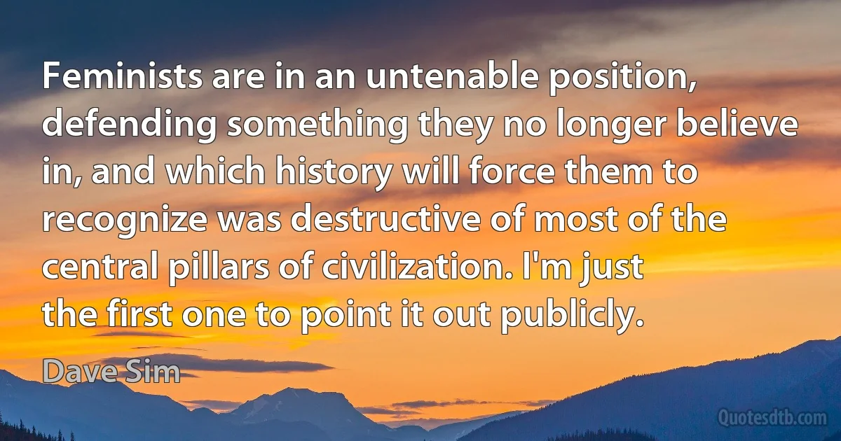 Feminists are in an untenable position, defending something they no longer believe in, and which history will force them to recognize was destructive of most of the central pillars of civilization. I'm just the first one to point it out publicly. (Dave Sim)