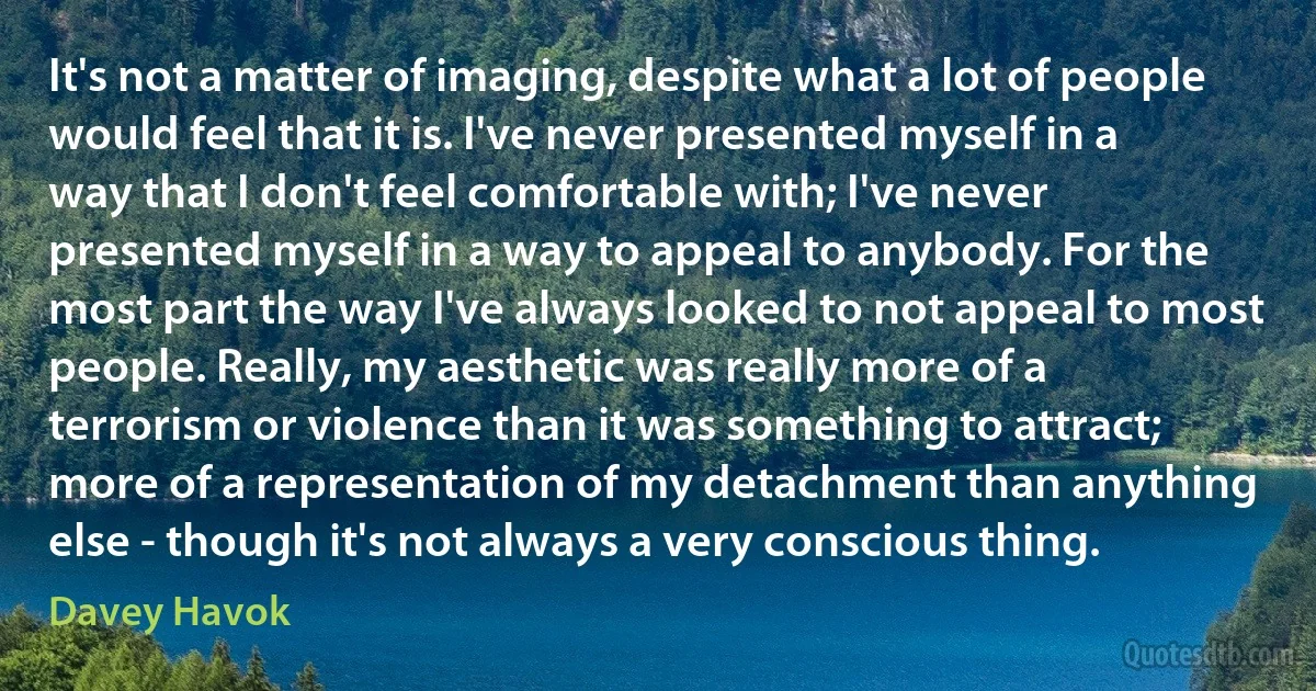 It's not a matter of imaging, despite what a lot of people would feel that it is. I've never presented myself in a way that I don't feel comfortable with; I've never presented myself in a way to appeal to anybody. For the most part the way I've always looked to not appeal to most people. Really, my aesthetic was really more of a terrorism or violence than it was something to attract; more of a representation of my detachment than anything else - though it's not always a very conscious thing. (Davey Havok)