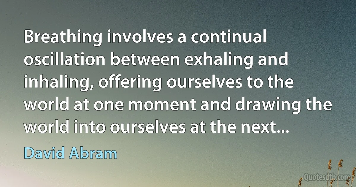 Breathing involves a continual oscillation between exhaling and inhaling, offering ourselves to the world at one moment and drawing the world into ourselves at the next... (David Abram)