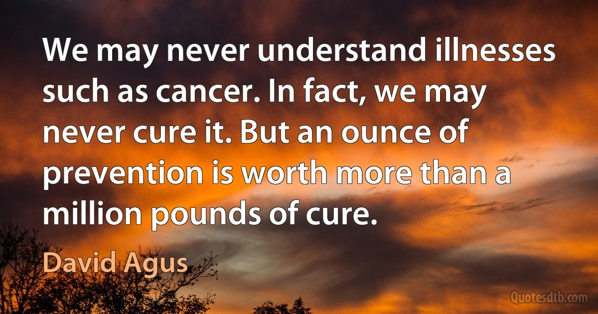 We may never understand illnesses such as cancer. In fact, we may never cure it. But an ounce of prevention is worth more than a million pounds of cure. (David Agus)