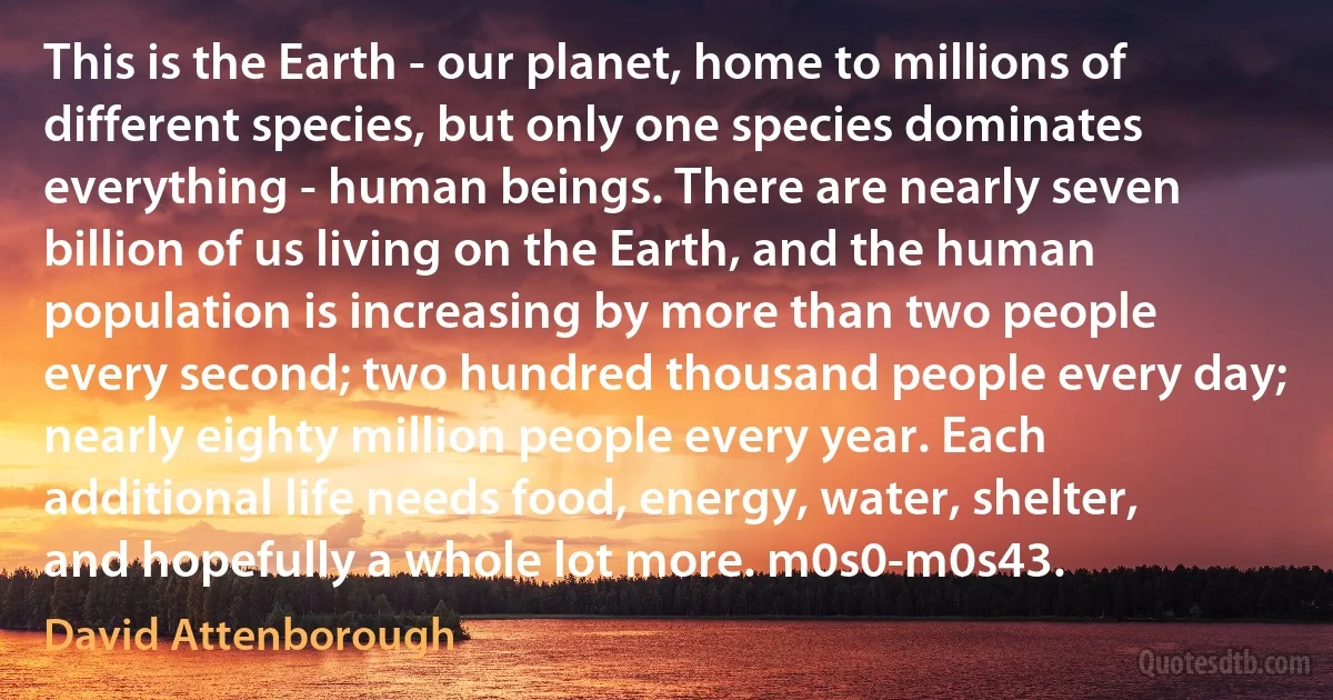 This is the Earth - our planet, home to millions of different species, but only one species dominates everything - human beings. There are nearly seven billion of us living on the Earth, and the human population is increasing by more than two people every second; two hundred thousand people every day; nearly eighty million people every year. Each additional life needs food, energy, water, shelter, and hopefully a whole lot more. m0s0-m0s43. (David Attenborough)