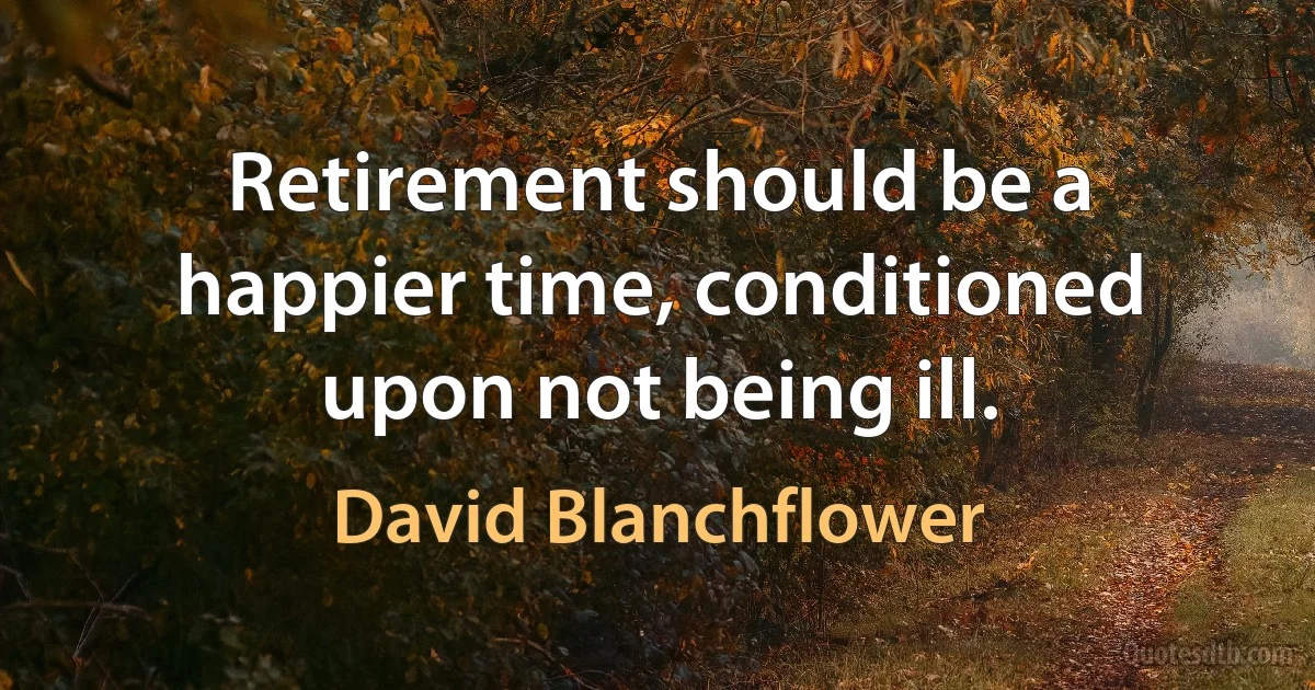 Retirement should be a happier time, conditioned upon not being ill. (David Blanchflower)