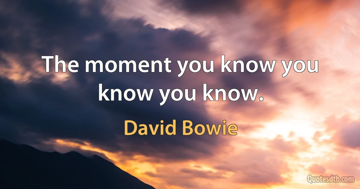 The moment you know you know you know. (David Bowie)