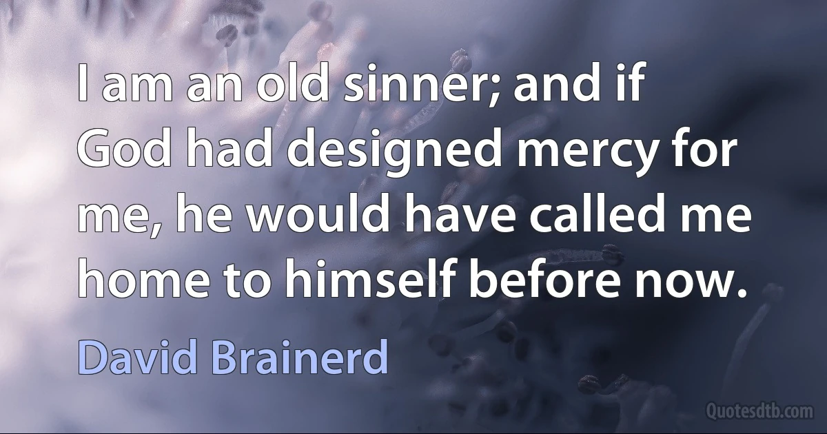 I am an old sinner; and if God had designed mercy for me, he would have called me home to himself before now. (David Brainerd)